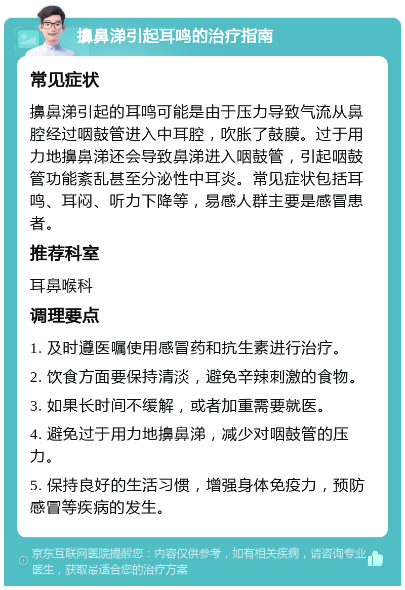 擤鼻涕引起耳鸣的治疗指南 常见症状 擤鼻涕引起的耳鸣可能是由于压力导致气流从鼻腔经过咽鼓管进入中耳腔，吹胀了鼓膜。过于用力地擤鼻涕还会导致鼻涕进入咽鼓管，引起咽鼓管功能紊乱甚至分泌性中耳炎。常见症状包括耳鸣、耳闷、听力下降等，易感人群主要是感冒患者。 推荐科室 耳鼻喉科 调理要点 1. 及时遵医嘱使用感冒药和抗生素进行治疗。 2. 饮食方面要保持清淡，避免辛辣刺激的食物。 3. 如果长时间不缓解，或者加重需要就医。 4. 避免过于用力地擤鼻涕，减少对咽鼓管的压力。 5. 保持良好的生活习惯，增强身体免疫力，预防感冒等疾病的发生。