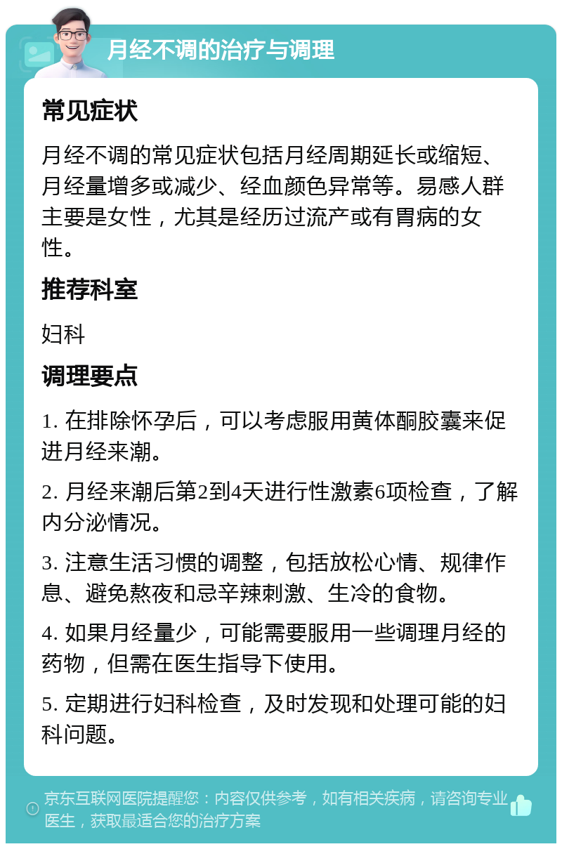 月经不调的治疗与调理 常见症状 月经不调的常见症状包括月经周期延长或缩短、月经量增多或减少、经血颜色异常等。易感人群主要是女性，尤其是经历过流产或有胃病的女性。 推荐科室 妇科 调理要点 1. 在排除怀孕后，可以考虑服用黄体酮胶囊来促进月经来潮。 2. 月经来潮后第2到4天进行性激素6项检查，了解内分泌情况。 3. 注意生活习惯的调整，包括放松心情、规律作息、避免熬夜和忌辛辣刺激、生冷的食物。 4. 如果月经量少，可能需要服用一些调理月经的药物，但需在医生指导下使用。 5. 定期进行妇科检查，及时发现和处理可能的妇科问题。