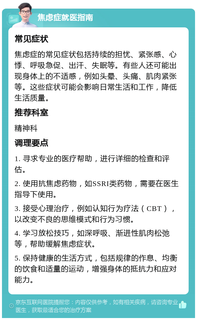 焦虑症就医指南 常见症状 焦虑症的常见症状包括持续的担忧、紧张感、心悸、呼吸急促、出汗、失眠等。有些人还可能出现身体上的不适感，例如头晕、头痛、肌肉紧张等。这些症状可能会影响日常生活和工作，降低生活质量。 推荐科室 精神科 调理要点 1. 寻求专业的医疗帮助，进行详细的检查和评估。 2. 使用抗焦虑药物，如SSRI类药物，需要在医生指导下使用。 3. 接受心理治疗，例如认知行为疗法（CBT），以改变不良的思维模式和行为习惯。 4. 学习放松技巧，如深呼吸、渐进性肌肉松弛等，帮助缓解焦虑症状。 5. 保持健康的生活方式，包括规律的作息、均衡的饮食和适量的运动，增强身体的抵抗力和应对能力。