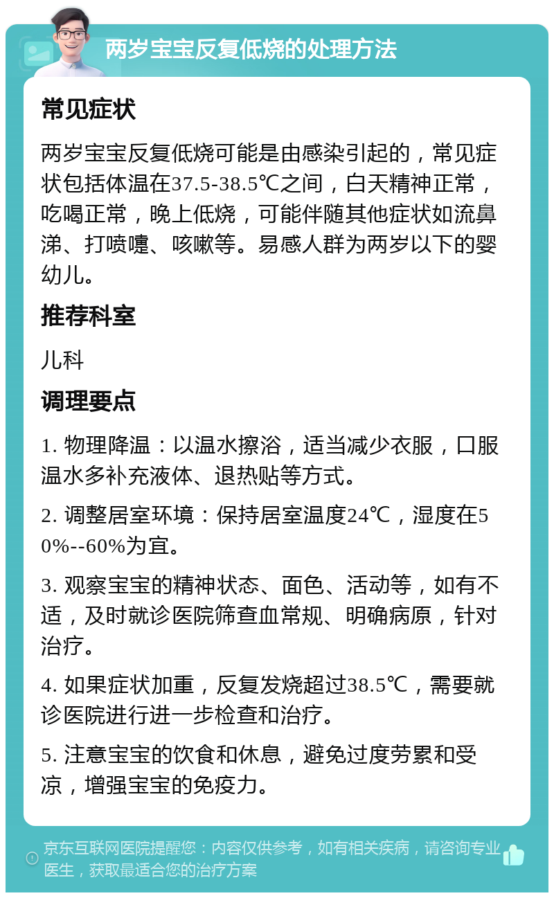 两岁宝宝反复低烧的处理方法 常见症状 两岁宝宝反复低烧可能是由感染引起的，常见症状包括体温在37.5-38.5℃之间，白天精神正常，吃喝正常，晚上低烧，可能伴随其他症状如流鼻涕、打喷嚏、咳嗽等。易感人群为两岁以下的婴幼儿。 推荐科室 儿科 调理要点 1. 物理降温：以温水擦浴，适当减少衣服，口服温水多补充液体、退热贴等方式。 2. 调整居室环境：保持居室温度24℃，湿度在50%--60%为宜。 3. 观察宝宝的精神状态、面色、活动等，如有不适，及时就诊医院筛查血常规、明确病原，针对治疗。 4. 如果症状加重，反复发烧超过38.5℃，需要就诊医院进行进一步检查和治疗。 5. 注意宝宝的饮食和休息，避免过度劳累和受凉，增强宝宝的免疫力。