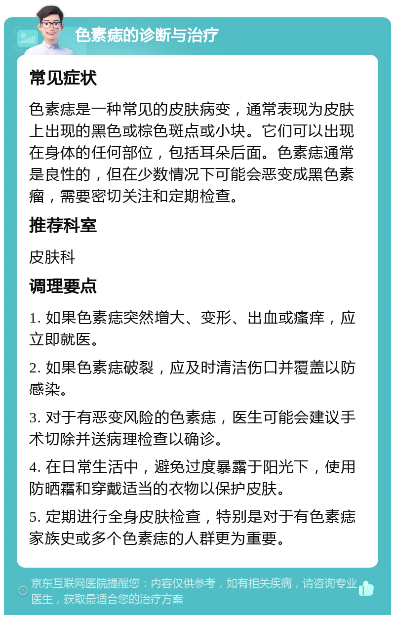 色素痣的诊断与治疗 常见症状 色素痣是一种常见的皮肤病变，通常表现为皮肤上出现的黑色或棕色斑点或小块。它们可以出现在身体的任何部位，包括耳朵后面。色素痣通常是良性的，但在少数情况下可能会恶变成黑色素瘤，需要密切关注和定期检查。 推荐科室 皮肤科 调理要点 1. 如果色素痣突然增大、变形、出血或瘙痒，应立即就医。 2. 如果色素痣破裂，应及时清洁伤口并覆盖以防感染。 3. 对于有恶变风险的色素痣，医生可能会建议手术切除并送病理检查以确诊。 4. 在日常生活中，避免过度暴露于阳光下，使用防晒霜和穿戴适当的衣物以保护皮肤。 5. 定期进行全身皮肤检查，特别是对于有色素痣家族史或多个色素痣的人群更为重要。