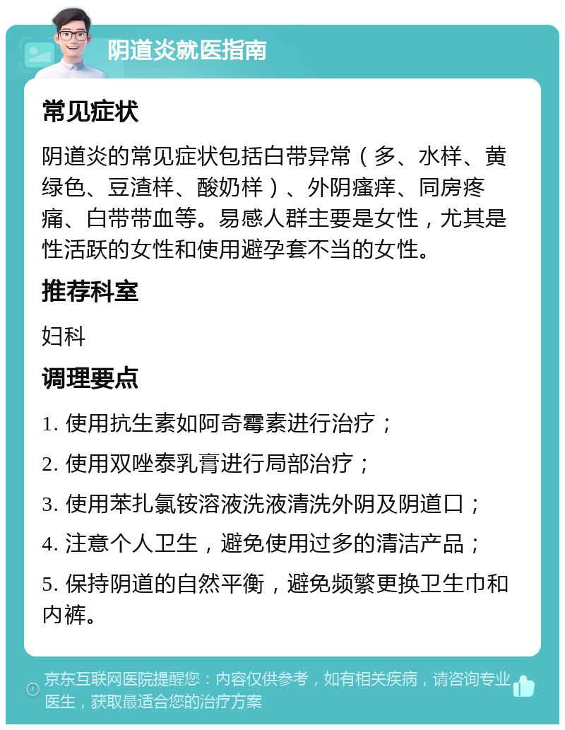 阴道炎就医指南 常见症状 阴道炎的常见症状包括白带异常（多、水样、黄绿色、豆渣样、酸奶样）、外阴瘙痒、同房疼痛、白带带血等。易感人群主要是女性，尤其是性活跃的女性和使用避孕套不当的女性。 推荐科室 妇科 调理要点 1. 使用抗生素如阿奇霉素进行治疗； 2. 使用双唑泰乳膏进行局部治疗； 3. 使用苯扎氯铵溶液洗液清洗外阴及阴道口； 4. 注意个人卫生，避免使用过多的清洁产品； 5. 保持阴道的自然平衡，避免频繁更换卫生巾和内裤。