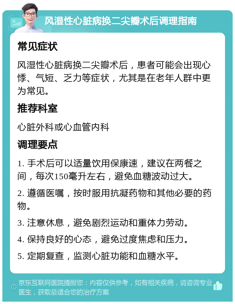 风湿性心脏病换二尖瓣术后调理指南 常见症状 风湿性心脏病换二尖瓣术后，患者可能会出现心悸、气短、乏力等症状，尤其是在老年人群中更为常见。 推荐科室 心脏外科或心血管内科 调理要点 1. 手术后可以适量饮用保康速，建议在两餐之间，每次150毫升左右，避免血糖波动过大。 2. 遵循医嘱，按时服用抗凝药物和其他必要的药物。 3. 注意休息，避免剧烈运动和重体力劳动。 4. 保持良好的心态，避免过度焦虑和压力。 5. 定期复查，监测心脏功能和血糖水平。