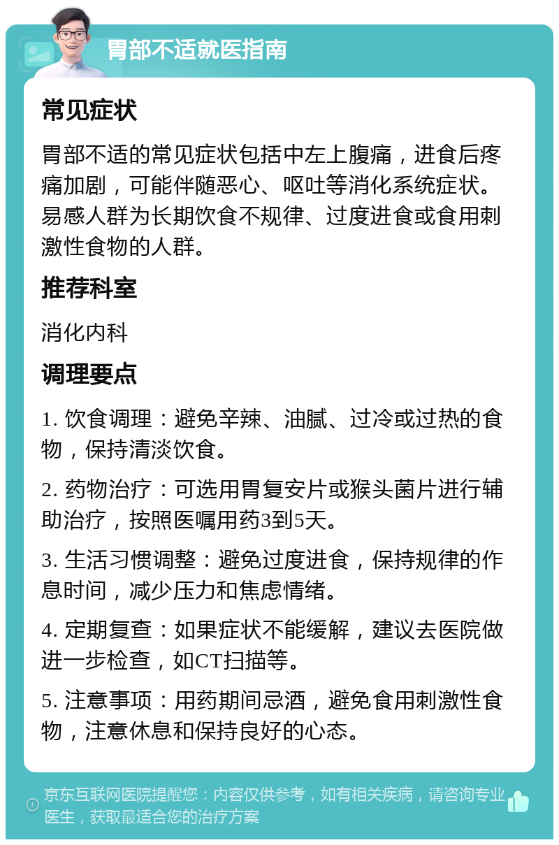 胃部不适就医指南 常见症状 胃部不适的常见症状包括中左上腹痛，进食后疼痛加剧，可能伴随恶心、呕吐等消化系统症状。易感人群为长期饮食不规律、过度进食或食用刺激性食物的人群。 推荐科室 消化内科 调理要点 1. 饮食调理：避免辛辣、油腻、过冷或过热的食物，保持清淡饮食。 2. 药物治疗：可选用胃复安片或猴头菌片进行辅助治疗，按照医嘱用药3到5天。 3. 生活习惯调整：避免过度进食，保持规律的作息时间，减少压力和焦虑情绪。 4. 定期复查：如果症状不能缓解，建议去医院做进一步检查，如CT扫描等。 5. 注意事项：用药期间忌酒，避免食用刺激性食物，注意休息和保持良好的心态。