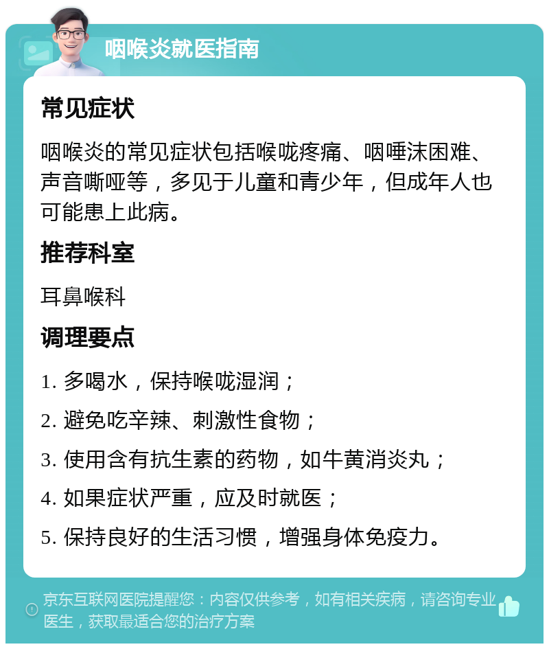 咽喉炎就医指南 常见症状 咽喉炎的常见症状包括喉咙疼痛、咽唾沫困难、声音嘶哑等，多见于儿童和青少年，但成年人也可能患上此病。 推荐科室 耳鼻喉科 调理要点 1. 多喝水，保持喉咙湿润； 2. 避免吃辛辣、刺激性食物； 3. 使用含有抗生素的药物，如牛黄消炎丸； 4. 如果症状严重，应及时就医； 5. 保持良好的生活习惯，增强身体免疫力。