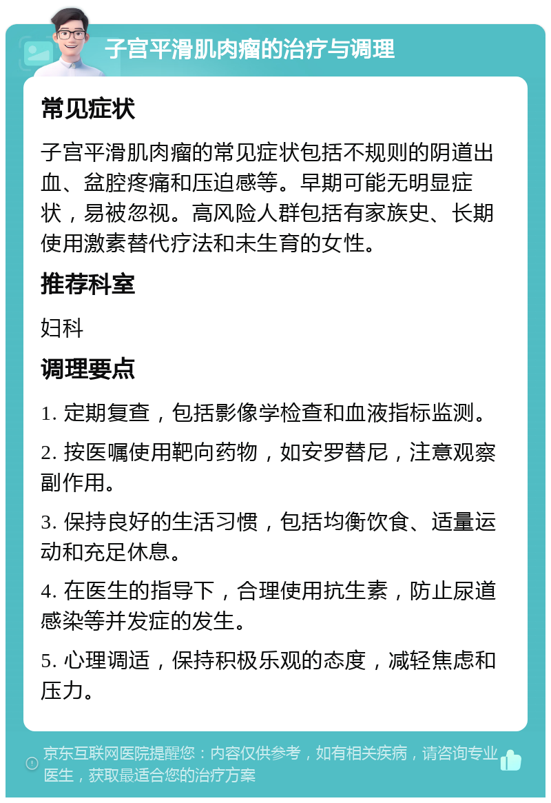 子宫平滑肌肉瘤的治疗与调理 常见症状 子宫平滑肌肉瘤的常见症状包括不规则的阴道出血、盆腔疼痛和压迫感等。早期可能无明显症状，易被忽视。高风险人群包括有家族史、长期使用激素替代疗法和未生育的女性。 推荐科室 妇科 调理要点 1. 定期复查，包括影像学检查和血液指标监测。 2. 按医嘱使用靶向药物，如安罗替尼，注意观察副作用。 3. 保持良好的生活习惯，包括均衡饮食、适量运动和充足休息。 4. 在医生的指导下，合理使用抗生素，防止尿道感染等并发症的发生。 5. 心理调适，保持积极乐观的态度，减轻焦虑和压力。