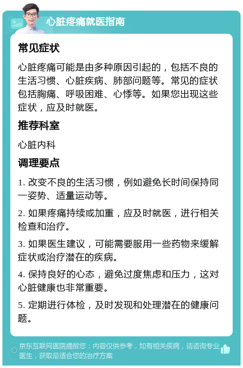 心脏疼痛就医指南 常见症状 心脏疼痛可能是由多种原因引起的，包括不良的生活习惯、心脏疾病、肺部问题等。常见的症状包括胸痛、呼吸困难、心悸等。如果您出现这些症状，应及时就医。 推荐科室 心脏内科 调理要点 1. 改变不良的生活习惯，例如避免长时间保持同一姿势、适量运动等。 2. 如果疼痛持续或加重，应及时就医，进行相关检查和治疗。 3. 如果医生建议，可能需要服用一些药物来缓解症状或治疗潜在的疾病。 4. 保持良好的心态，避免过度焦虑和压力，这对心脏健康也非常重要。 5. 定期进行体检，及时发现和处理潜在的健康问题。