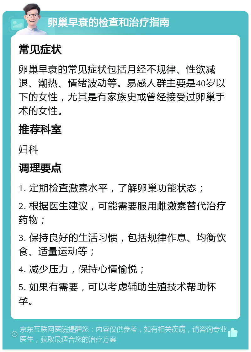 卵巢早衰的检查和治疗指南 常见症状 卵巢早衰的常见症状包括月经不规律、性欲减退、潮热、情绪波动等。易感人群主要是40岁以下的女性，尤其是有家族史或曾经接受过卵巢手术的女性。 推荐科室 妇科 调理要点 1. 定期检查激素水平，了解卵巢功能状态； 2. 根据医生建议，可能需要服用雌激素替代治疗药物； 3. 保持良好的生活习惯，包括规律作息、均衡饮食、适量运动等； 4. 减少压力，保持心情愉悦； 5. 如果有需要，可以考虑辅助生殖技术帮助怀孕。