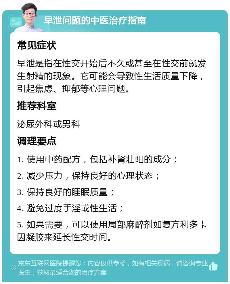 早泄问题的中医治疗指南 常见症状 早泄是指在性交开始后不久或甚至在性交前就发生射精的现象。它可能会导致性生活质量下降，引起焦虑、抑郁等心理问题。 推荐科室 泌尿外科或男科 调理要点 1. 使用中药配方，包括补肾壮阳的成分； 2. 减少压力，保持良好的心理状态； 3. 保持良好的睡眠质量； 4. 避免过度手淫或性生活； 5. 如果需要，可以使用局部麻醉剂如复方利多卡因凝胶来延长性交时间。