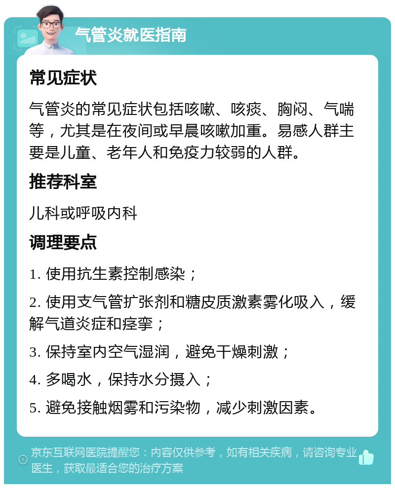 气管炎就医指南 常见症状 气管炎的常见症状包括咳嗽、咳痰、胸闷、气喘等，尤其是在夜间或早晨咳嗽加重。易感人群主要是儿童、老年人和免疫力较弱的人群。 推荐科室 儿科或呼吸内科 调理要点 1. 使用抗生素控制感染； 2. 使用支气管扩张剂和糖皮质激素雾化吸入，缓解气道炎症和痉挛； 3. 保持室内空气湿润，避免干燥刺激； 4. 多喝水，保持水分摄入； 5. 避免接触烟雾和污染物，减少刺激因素。