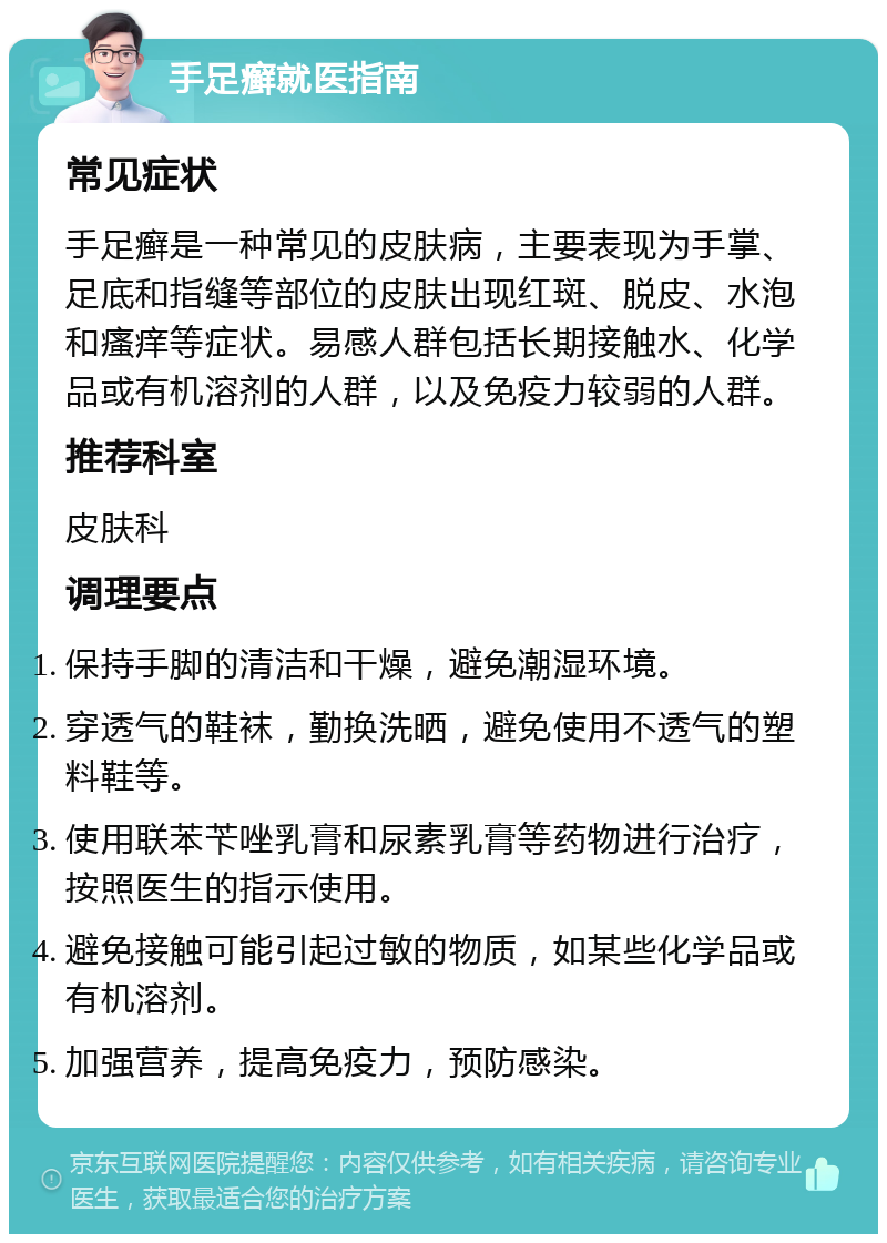 手足癣就医指南 常见症状 手足癣是一种常见的皮肤病，主要表现为手掌、足底和指缝等部位的皮肤出现红斑、脱皮、水泡和瘙痒等症状。易感人群包括长期接触水、化学品或有机溶剂的人群，以及免疫力较弱的人群。 推荐科室 皮肤科 调理要点 保持手脚的清洁和干燥，避免潮湿环境。 穿透气的鞋袜，勤换洗晒，避免使用不透气的塑料鞋等。 使用联苯苄唑乳膏和尿素乳膏等药物进行治疗，按照医生的指示使用。 避免接触可能引起过敏的物质，如某些化学品或有机溶剂。 加强营养，提高免疫力，预防感染。