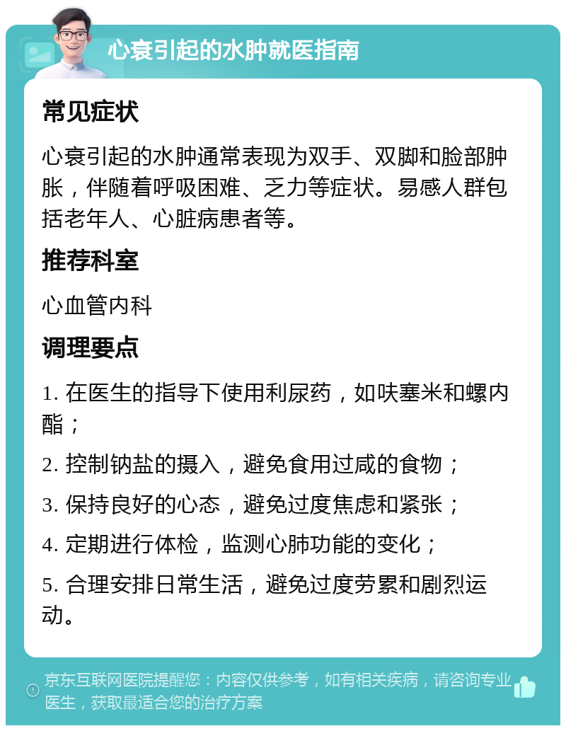 心衰引起的水肿就医指南 常见症状 心衰引起的水肿通常表现为双手、双脚和脸部肿胀，伴随着呼吸困难、乏力等症状。易感人群包括老年人、心脏病患者等。 推荐科室 心血管内科 调理要点 1. 在医生的指导下使用利尿药，如呋塞米和螺内酯； 2. 控制钠盐的摄入，避免食用过咸的食物； 3. 保持良好的心态，避免过度焦虑和紧张； 4. 定期进行体检，监测心肺功能的变化； 5. 合理安排日常生活，避免过度劳累和剧烈运动。