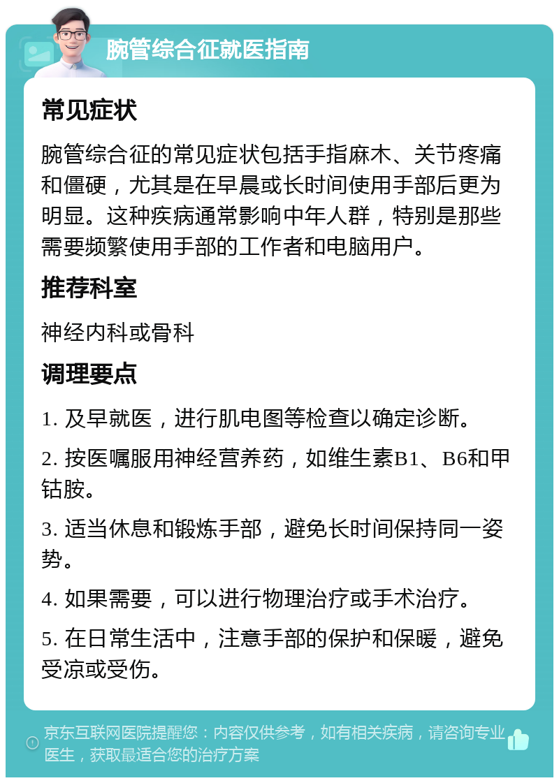 腕管综合征就医指南 常见症状 腕管综合征的常见症状包括手指麻木、关节疼痛和僵硬，尤其是在早晨或长时间使用手部后更为明显。这种疾病通常影响中年人群，特别是那些需要频繁使用手部的工作者和电脑用户。 推荐科室 神经内科或骨科 调理要点 1. 及早就医，进行肌电图等检查以确定诊断。 2. 按医嘱服用神经营养药，如维生素B1、B6和甲钴胺。 3. 适当休息和锻炼手部，避免长时间保持同一姿势。 4. 如果需要，可以进行物理治疗或手术治疗。 5. 在日常生活中，注意手部的保护和保暖，避免受凉或受伤。