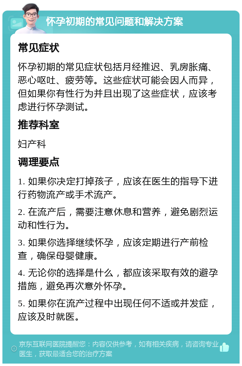 怀孕初期的常见问题和解决方案 常见症状 怀孕初期的常见症状包括月经推迟、乳房胀痛、恶心呕吐、疲劳等。这些症状可能会因人而异，但如果你有性行为并且出现了这些症状，应该考虑进行怀孕测试。 推荐科室 妇产科 调理要点 1. 如果你决定打掉孩子，应该在医生的指导下进行药物流产或手术流产。 2. 在流产后，需要注意休息和营养，避免剧烈运动和性行为。 3. 如果你选择继续怀孕，应该定期进行产前检查，确保母婴健康。 4. 无论你的选择是什么，都应该采取有效的避孕措施，避免再次意外怀孕。 5. 如果你在流产过程中出现任何不适或并发症，应该及时就医。