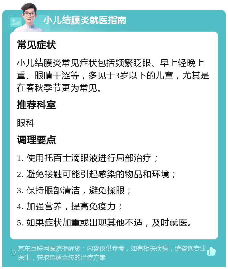 小儿结膜炎就医指南 常见症状 小儿结膜炎常见症状包括频繁眨眼、早上轻晚上重、眼睛干涩等，多见于3岁以下的儿童，尤其是在春秋季节更为常见。 推荐科室 眼科 调理要点 1. 使用托百士滴眼液进行局部治疗； 2. 避免接触可能引起感染的物品和环境； 3. 保持眼部清洁，避免揉眼； 4. 加强营养，提高免疫力； 5. 如果症状加重或出现其他不适，及时就医。