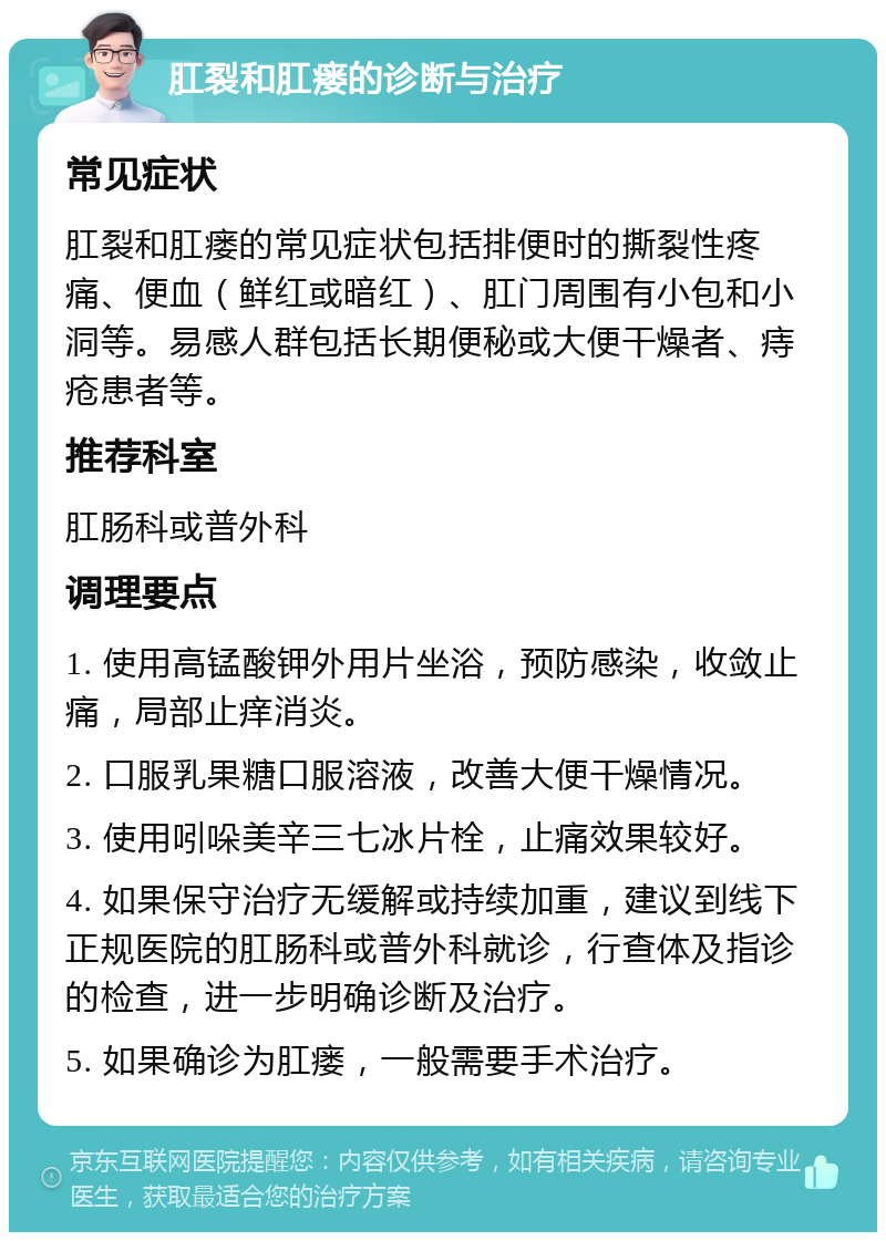 肛裂和肛瘘的诊断与治疗 常见症状 肛裂和肛瘘的常见症状包括排便时的撕裂性疼痛、便血（鲜红或暗红）、肛门周围有小包和小洞等。易感人群包括长期便秘或大便干燥者、痔疮患者等。 推荐科室 肛肠科或普外科 调理要点 1. 使用高锰酸钾外用片坐浴，预防感染，收敛止痛，局部止痒消炎。 2. 口服乳果糖口服溶液，改善大便干燥情况。 3. 使用吲哚美辛三七冰片栓，止痛效果较好。 4. 如果保守治疗无缓解或持续加重，建议到线下正规医院的肛肠科或普外科就诊，行查体及指诊的检查，进一步明确诊断及治疗。 5. 如果确诊为肛瘘，一般需要手术治疗。