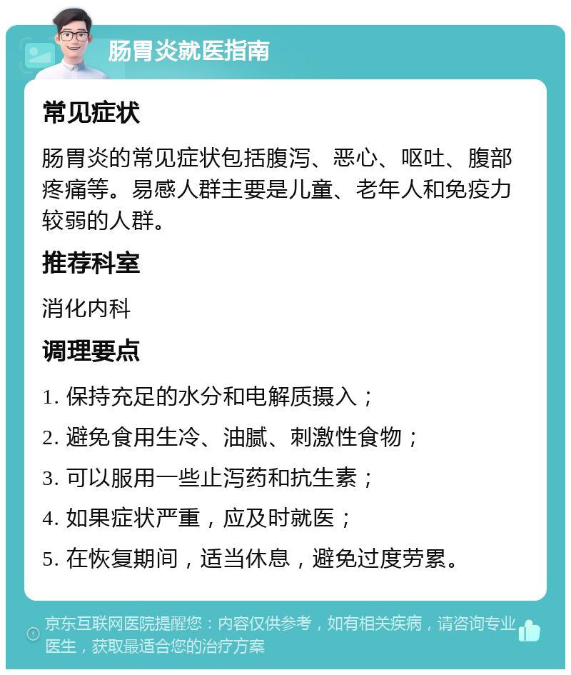 肠胃炎就医指南 常见症状 肠胃炎的常见症状包括腹泻、恶心、呕吐、腹部疼痛等。易感人群主要是儿童、老年人和免疫力较弱的人群。 推荐科室 消化内科 调理要点 1. 保持充足的水分和电解质摄入； 2. 避免食用生冷、油腻、刺激性食物； 3. 可以服用一些止泻药和抗生素； 4. 如果症状严重，应及时就医； 5. 在恢复期间，适当休息，避免过度劳累。