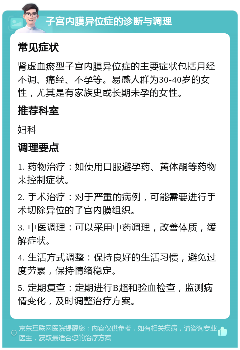 子宫内膜异位症的诊断与调理 常见症状 肾虚血瘀型子宫内膜异位症的主要症状包括月经不调、痛经、不孕等。易感人群为30-40岁的女性，尤其是有家族史或长期未孕的女性。 推荐科室 妇科 调理要点 1. 药物治疗：如使用口服避孕药、黄体酮等药物来控制症状。 2. 手术治疗：对于严重的病例，可能需要进行手术切除异位的子宫内膜组织。 3. 中医调理：可以采用中药调理，改善体质，缓解症状。 4. 生活方式调整：保持良好的生活习惯，避免过度劳累，保持情绪稳定。 5. 定期复查：定期进行B超和验血检查，监测病情变化，及时调整治疗方案。