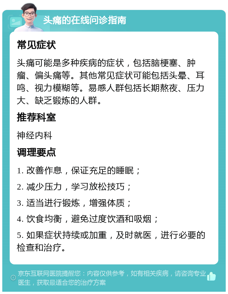 头痛的在线问诊指南 常见症状 头痛可能是多种疾病的症状，包括脑梗塞、肿瘤、偏头痛等。其他常见症状可能包括头晕、耳鸣、视力模糊等。易感人群包括长期熬夜、压力大、缺乏锻炼的人群。 推荐科室 神经内科 调理要点 1. 改善作息，保证充足的睡眠； 2. 减少压力，学习放松技巧； 3. 适当进行锻炼，增强体质； 4. 饮食均衡，避免过度饮酒和吸烟； 5. 如果症状持续或加重，及时就医，进行必要的检查和治疗。