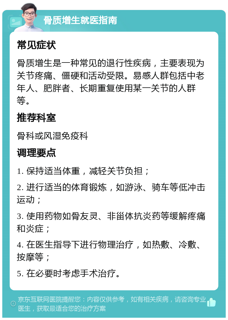 骨质增生就医指南 常见症状 骨质增生是一种常见的退行性疾病，主要表现为关节疼痛、僵硬和活动受限。易感人群包括中老年人、肥胖者、长期重复使用某一关节的人群等。 推荐科室 骨科或风湿免疫科 调理要点 1. 保持适当体重，减轻关节负担； 2. 进行适当的体育锻炼，如游泳、骑车等低冲击运动； 3. 使用药物如骨友灵、非甾体抗炎药等缓解疼痛和炎症； 4. 在医生指导下进行物理治疗，如热敷、冷敷、按摩等； 5. 在必要时考虑手术治疗。