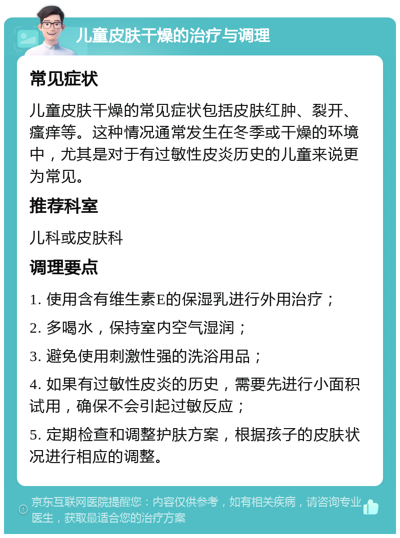 儿童皮肤干燥的治疗与调理 常见症状 儿童皮肤干燥的常见症状包括皮肤红肿、裂开、瘙痒等。这种情况通常发生在冬季或干燥的环境中，尤其是对于有过敏性皮炎历史的儿童来说更为常见。 推荐科室 儿科或皮肤科 调理要点 1. 使用含有维生素E的保湿乳进行外用治疗； 2. 多喝水，保持室内空气湿润； 3. 避免使用刺激性强的洗浴用品； 4. 如果有过敏性皮炎的历史，需要先进行小面积试用，确保不会引起过敏反应； 5. 定期检查和调整护肤方案，根据孩子的皮肤状况进行相应的调整。