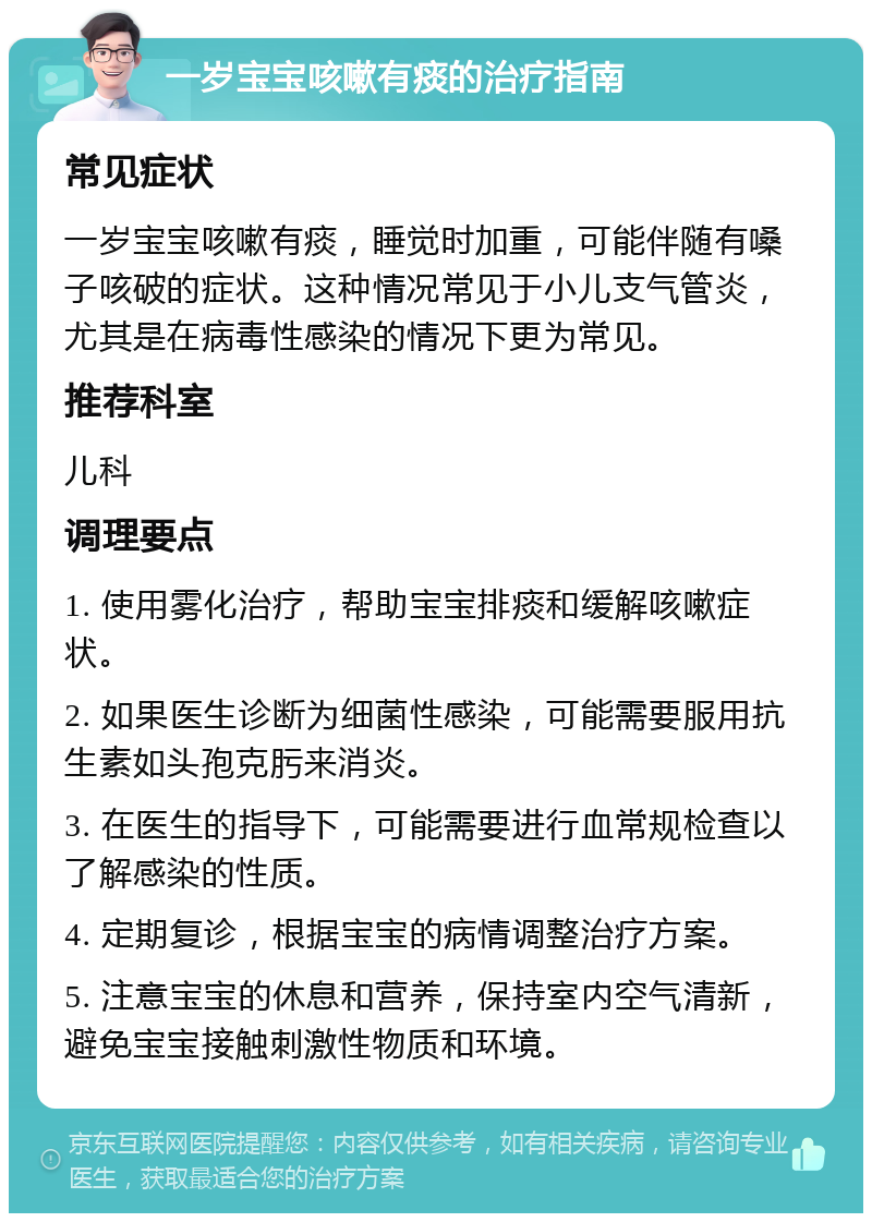 一岁宝宝咳嗽有痰的治疗指南 常见症状 一岁宝宝咳嗽有痰，睡觉时加重，可能伴随有嗓子咳破的症状。这种情况常见于小儿支气管炎，尤其是在病毒性感染的情况下更为常见。 推荐科室 儿科 调理要点 1. 使用雾化治疗，帮助宝宝排痰和缓解咳嗽症状。 2. 如果医生诊断为细菌性感染，可能需要服用抗生素如头孢克肟来消炎。 3. 在医生的指导下，可能需要进行血常规检查以了解感染的性质。 4. 定期复诊，根据宝宝的病情调整治疗方案。 5. 注意宝宝的休息和营养，保持室内空气清新，避免宝宝接触刺激性物质和环境。