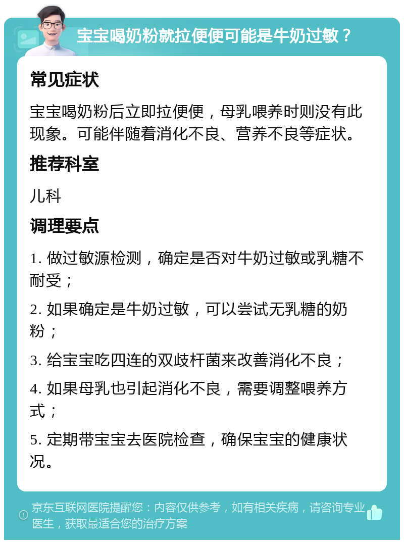 宝宝喝奶粉就拉便便可能是牛奶过敏？ 常见症状 宝宝喝奶粉后立即拉便便，母乳喂养时则没有此现象。可能伴随着消化不良、营养不良等症状。 推荐科室 儿科 调理要点 1. 做过敏源检测，确定是否对牛奶过敏或乳糖不耐受； 2. 如果确定是牛奶过敏，可以尝试无乳糖的奶粉； 3. 给宝宝吃四连的双歧杆菌来改善消化不良； 4. 如果母乳也引起消化不良，需要调整喂养方式； 5. 定期带宝宝去医院检查，确保宝宝的健康状况。