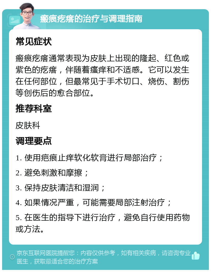 瘢痕疙瘩的治疗与调理指南 常见症状 瘢痕疙瘩通常表现为皮肤上出现的隆起、红色或紫色的疙瘩，伴随着瘙痒和不适感。它可以发生在任何部位，但最常见于手术切口、烧伤、割伤等创伤后的愈合部位。 推荐科室 皮肤科 调理要点 1. 使用疤痕止痒软化软膏进行局部治疗； 2. 避免刺激和摩擦； 3. 保持皮肤清洁和湿润； 4. 如果情况严重，可能需要局部注射治疗； 5. 在医生的指导下进行治疗，避免自行使用药物或方法。