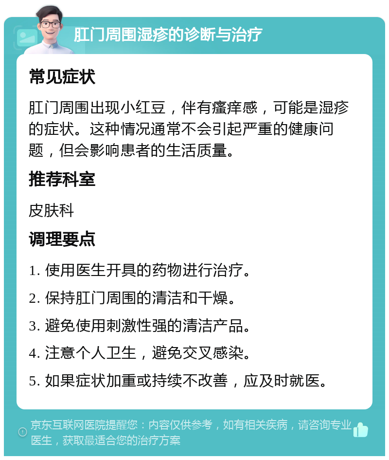 肛门周围湿疹的诊断与治疗 常见症状 肛门周围出现小红豆，伴有瘙痒感，可能是湿疹的症状。这种情况通常不会引起严重的健康问题，但会影响患者的生活质量。 推荐科室 皮肤科 调理要点 1. 使用医生开具的药物进行治疗。 2. 保持肛门周围的清洁和干燥。 3. 避免使用刺激性强的清洁产品。 4. 注意个人卫生，避免交叉感染。 5. 如果症状加重或持续不改善，应及时就医。