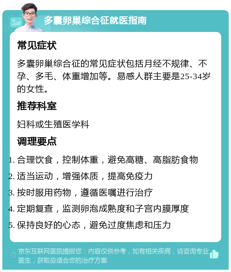 多囊卵巢综合征就医指南 常见症状 多囊卵巢综合征的常见症状包括月经不规律、不孕、多毛、体重增加等。易感人群主要是25-34岁的女性。 推荐科室 妇科或生殖医学科 调理要点 合理饮食，控制体重，避免高糖、高脂肪食物 适当运动，增强体质，提高免疫力 按时服用药物，遵循医嘱进行治疗 定期复查，监测卵泡成熟度和子宫内膜厚度 保持良好的心态，避免过度焦虑和压力