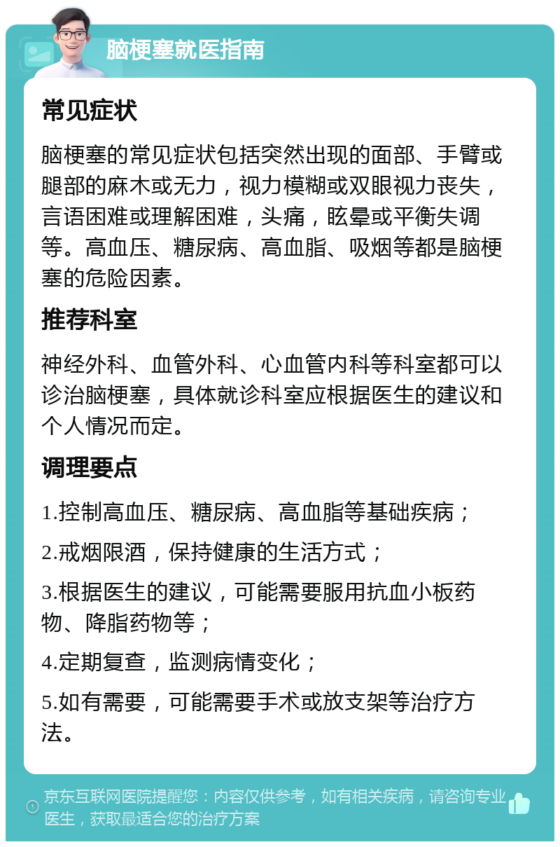 脑梗塞就医指南 常见症状 脑梗塞的常见症状包括突然出现的面部、手臂或腿部的麻木或无力，视力模糊或双眼视力丧失，言语困难或理解困难，头痛，眩晕或平衡失调等。高血压、糖尿病、高血脂、吸烟等都是脑梗塞的危险因素。 推荐科室 神经外科、血管外科、心血管内科等科室都可以诊治脑梗塞，具体就诊科室应根据医生的建议和个人情况而定。 调理要点 1.控制高血压、糖尿病、高血脂等基础疾病； 2.戒烟限酒，保持健康的生活方式； 3.根据医生的建议，可能需要服用抗血小板药物、降脂药物等； 4.定期复查，监测病情变化； 5.如有需要，可能需要手术或放支架等治疗方法。