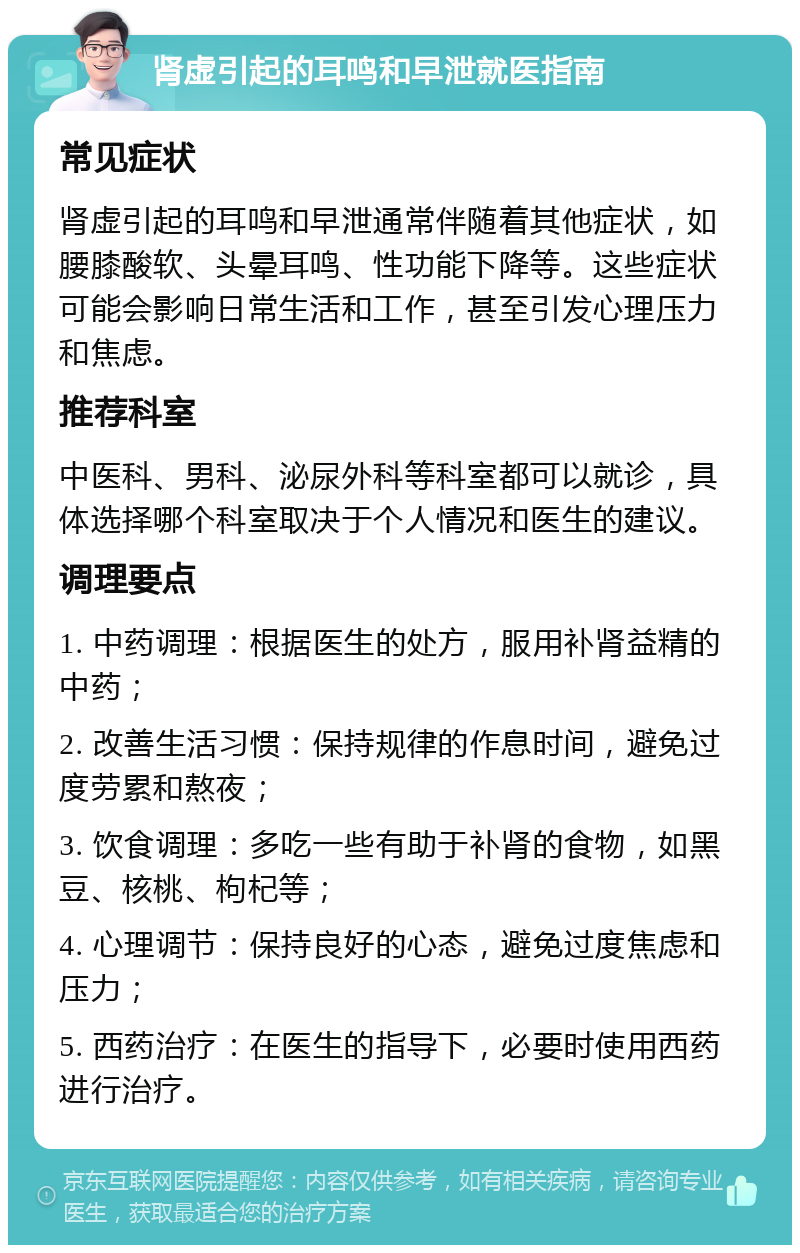 肾虚引起的耳鸣和早泄就医指南 常见症状 肾虚引起的耳鸣和早泄通常伴随着其他症状，如腰膝酸软、头晕耳鸣、性功能下降等。这些症状可能会影响日常生活和工作，甚至引发心理压力和焦虑。 推荐科室 中医科、男科、泌尿外科等科室都可以就诊，具体选择哪个科室取决于个人情况和医生的建议。 调理要点 1. 中药调理：根据医生的处方，服用补肾益精的中药； 2. 改善生活习惯：保持规律的作息时间，避免过度劳累和熬夜； 3. 饮食调理：多吃一些有助于补肾的食物，如黑豆、核桃、枸杞等； 4. 心理调节：保持良好的心态，避免过度焦虑和压力； 5. 西药治疗：在医生的指导下，必要时使用西药进行治疗。