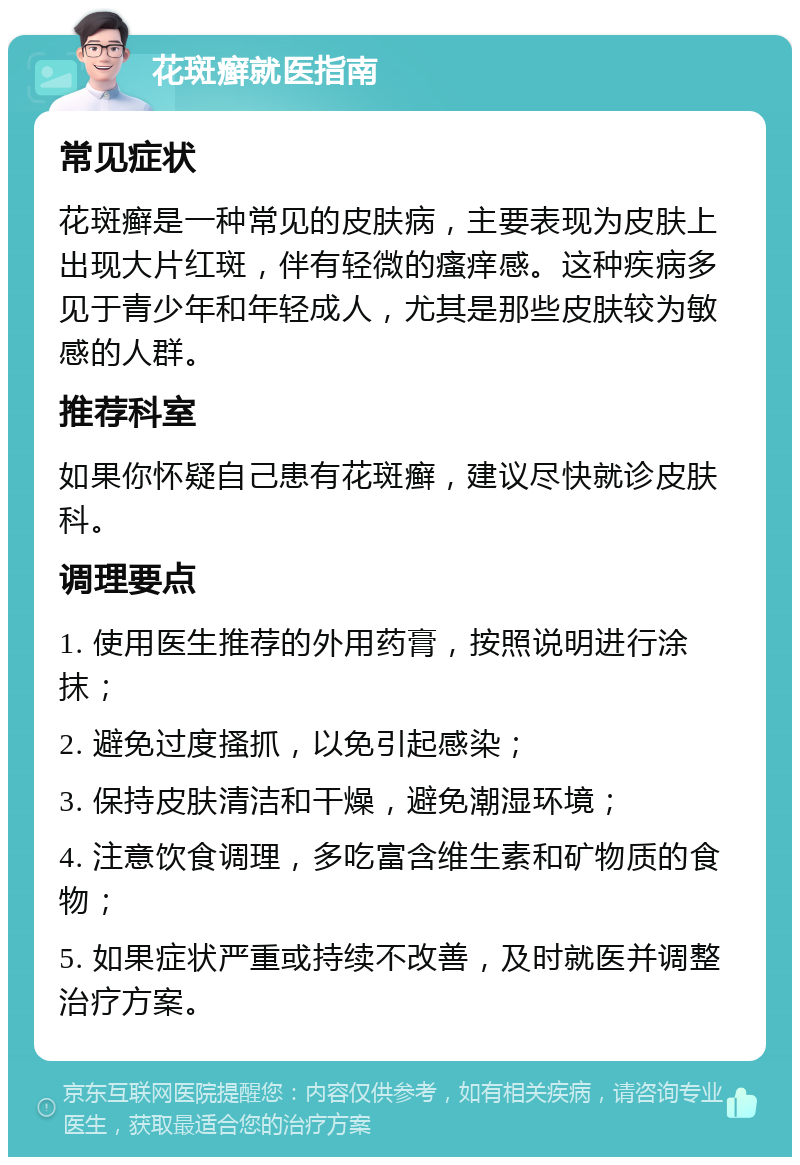 花斑癣就医指南 常见症状 花斑癣是一种常见的皮肤病，主要表现为皮肤上出现大片红斑，伴有轻微的瘙痒感。这种疾病多见于青少年和年轻成人，尤其是那些皮肤较为敏感的人群。 推荐科室 如果你怀疑自己患有花斑癣，建议尽快就诊皮肤科。 调理要点 1. 使用医生推荐的外用药膏，按照说明进行涂抹； 2. 避免过度搔抓，以免引起感染； 3. 保持皮肤清洁和干燥，避免潮湿环境； 4. 注意饮食调理，多吃富含维生素和矿物质的食物； 5. 如果症状严重或持续不改善，及时就医并调整治疗方案。