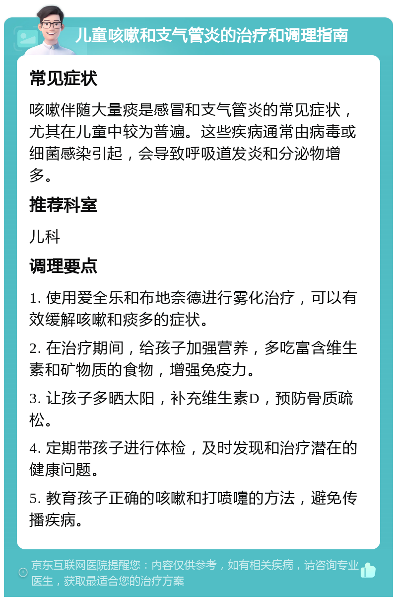 儿童咳嗽和支气管炎的治疗和调理指南 常见症状 咳嗽伴随大量痰是感冒和支气管炎的常见症状，尤其在儿童中较为普遍。这些疾病通常由病毒或细菌感染引起，会导致呼吸道发炎和分泌物增多。 推荐科室 儿科 调理要点 1. 使用爱全乐和布地奈德进行雾化治疗，可以有效缓解咳嗽和痰多的症状。 2. 在治疗期间，给孩子加强营养，多吃富含维生素和矿物质的食物，增强免疫力。 3. 让孩子多晒太阳，补充维生素D，预防骨质疏松。 4. 定期带孩子进行体检，及时发现和治疗潜在的健康问题。 5. 教育孩子正确的咳嗽和打喷嚏的方法，避免传播疾病。