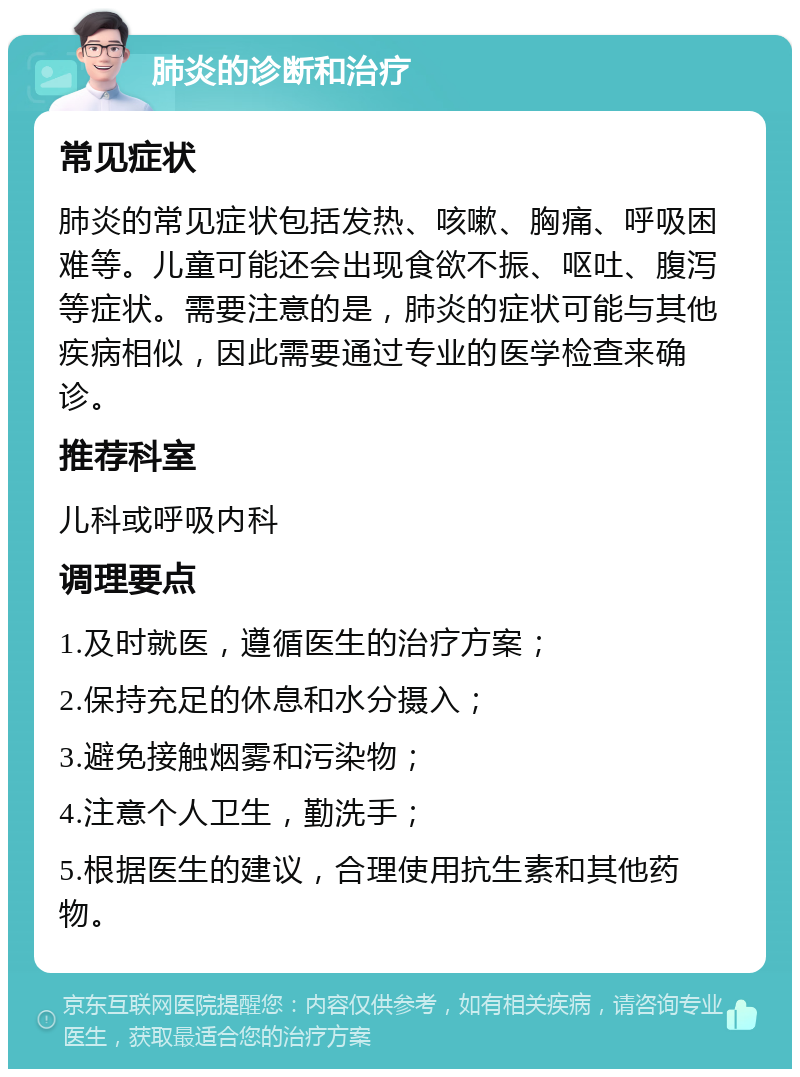 肺炎的诊断和治疗 常见症状 肺炎的常见症状包括发热、咳嗽、胸痛、呼吸困难等。儿童可能还会出现食欲不振、呕吐、腹泻等症状。需要注意的是，肺炎的症状可能与其他疾病相似，因此需要通过专业的医学检查来确诊。 推荐科室 儿科或呼吸内科 调理要点 1.及时就医，遵循医生的治疗方案； 2.保持充足的休息和水分摄入； 3.避免接触烟雾和污染物； 4.注意个人卫生，勤洗手； 5.根据医生的建议，合理使用抗生素和其他药物。