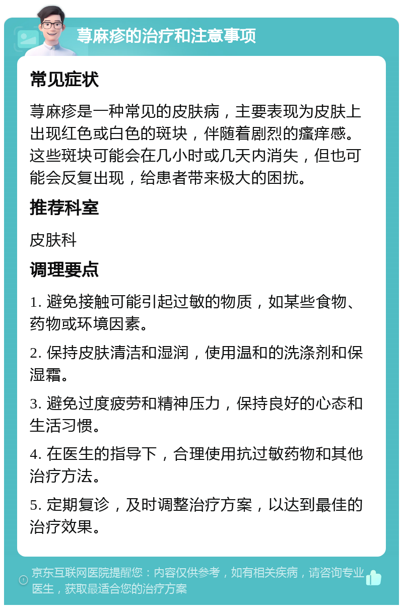 荨麻疹的治疗和注意事项 常见症状 荨麻疹是一种常见的皮肤病，主要表现为皮肤上出现红色或白色的斑块，伴随着剧烈的瘙痒感。这些斑块可能会在几小时或几天内消失，但也可能会反复出现，给患者带来极大的困扰。 推荐科室 皮肤科 调理要点 1. 避免接触可能引起过敏的物质，如某些食物、药物或环境因素。 2. 保持皮肤清洁和湿润，使用温和的洗涤剂和保湿霜。 3. 避免过度疲劳和精神压力，保持良好的心态和生活习惯。 4. 在医生的指导下，合理使用抗过敏药物和其他治疗方法。 5. 定期复诊，及时调整治疗方案，以达到最佳的治疗效果。