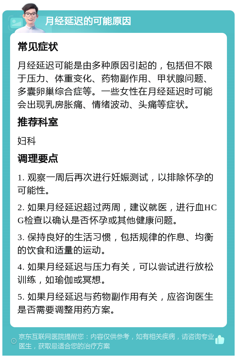 月经延迟的可能原因 常见症状 月经延迟可能是由多种原因引起的，包括但不限于压力、体重变化、药物副作用、甲状腺问题、多囊卵巢综合症等。一些女性在月经延迟时可能会出现乳房胀痛、情绪波动、头痛等症状。 推荐科室 妇科 调理要点 1. 观察一周后再次进行妊娠测试，以排除怀孕的可能性。 2. 如果月经延迟超过两周，建议就医，进行血HCG检查以确认是否怀孕或其他健康问题。 3. 保持良好的生活习惯，包括规律的作息、均衡的饮食和适量的运动。 4. 如果月经延迟与压力有关，可以尝试进行放松训练，如瑜伽或冥想。 5. 如果月经延迟与药物副作用有关，应咨询医生是否需要调整用药方案。