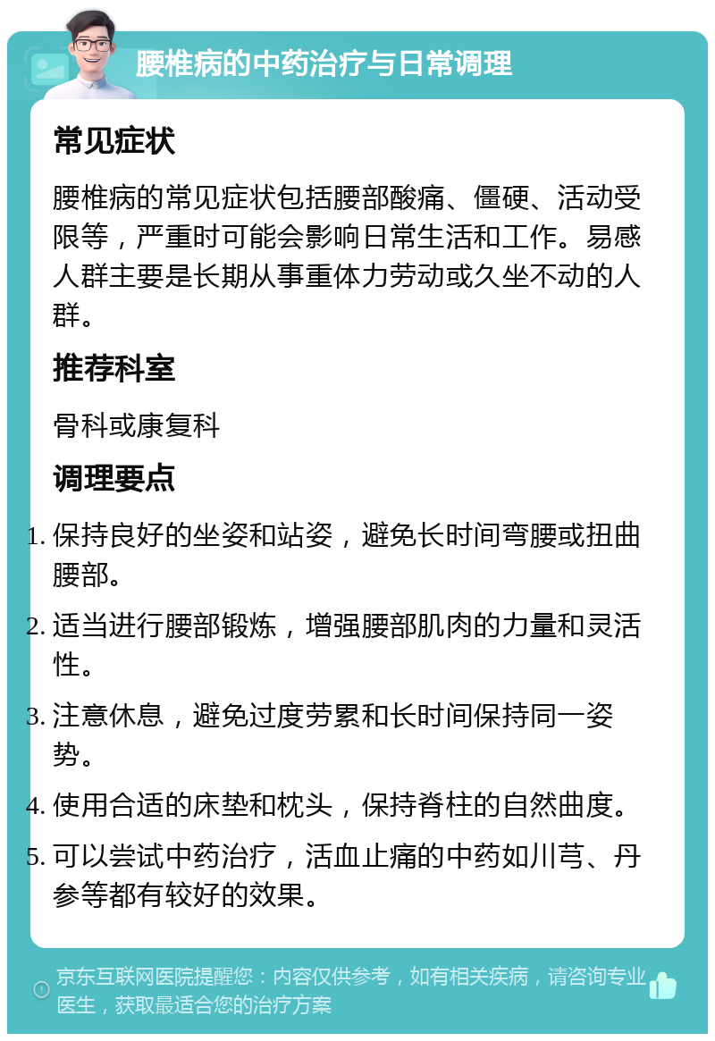 腰椎病的中药治疗与日常调理 常见症状 腰椎病的常见症状包括腰部酸痛、僵硬、活动受限等，严重时可能会影响日常生活和工作。易感人群主要是长期从事重体力劳动或久坐不动的人群。 推荐科室 骨科或康复科 调理要点 保持良好的坐姿和站姿，避免长时间弯腰或扭曲腰部。 适当进行腰部锻炼，增强腰部肌肉的力量和灵活性。 注意休息，避免过度劳累和长时间保持同一姿势。 使用合适的床垫和枕头，保持脊柱的自然曲度。 可以尝试中药治疗，活血止痛的中药如川芎、丹参等都有较好的效果。