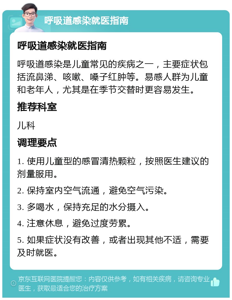 呼吸道感染就医指南 呼吸道感染就医指南 呼吸道感染是儿童常见的疾病之一，主要症状包括流鼻涕、咳嗽、嗓子红肿等。易感人群为儿童和老年人，尤其是在季节交替时更容易发生。 推荐科室 儿科 调理要点 1. 使用儿童型的感冒清热颗粒，按照医生建议的剂量服用。 2. 保持室内空气流通，避免空气污染。 3. 多喝水，保持充足的水分摄入。 4. 注意休息，避免过度劳累。 5. 如果症状没有改善，或者出现其他不适，需要及时就医。