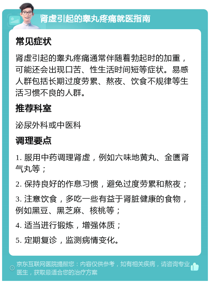 肾虚引起的睾丸疼痛就医指南 常见症状 肾虚引起的睾丸疼痛通常伴随着勃起时的加重，可能还会出现口苦、性生活时间短等症状。易感人群包括长期过度劳累、熬夜、饮食不规律等生活习惯不良的人群。 推荐科室 泌尿外科或中医科 调理要点 1. 服用中药调理肾虚，例如六味地黄丸、金匮肾气丸等； 2. 保持良好的作息习惯，避免过度劳累和熬夜； 3. 注意饮食，多吃一些有益于肾脏健康的食物，例如黑豆、黑芝麻、核桃等； 4. 适当进行锻炼，增强体质； 5. 定期复诊，监测病情变化。