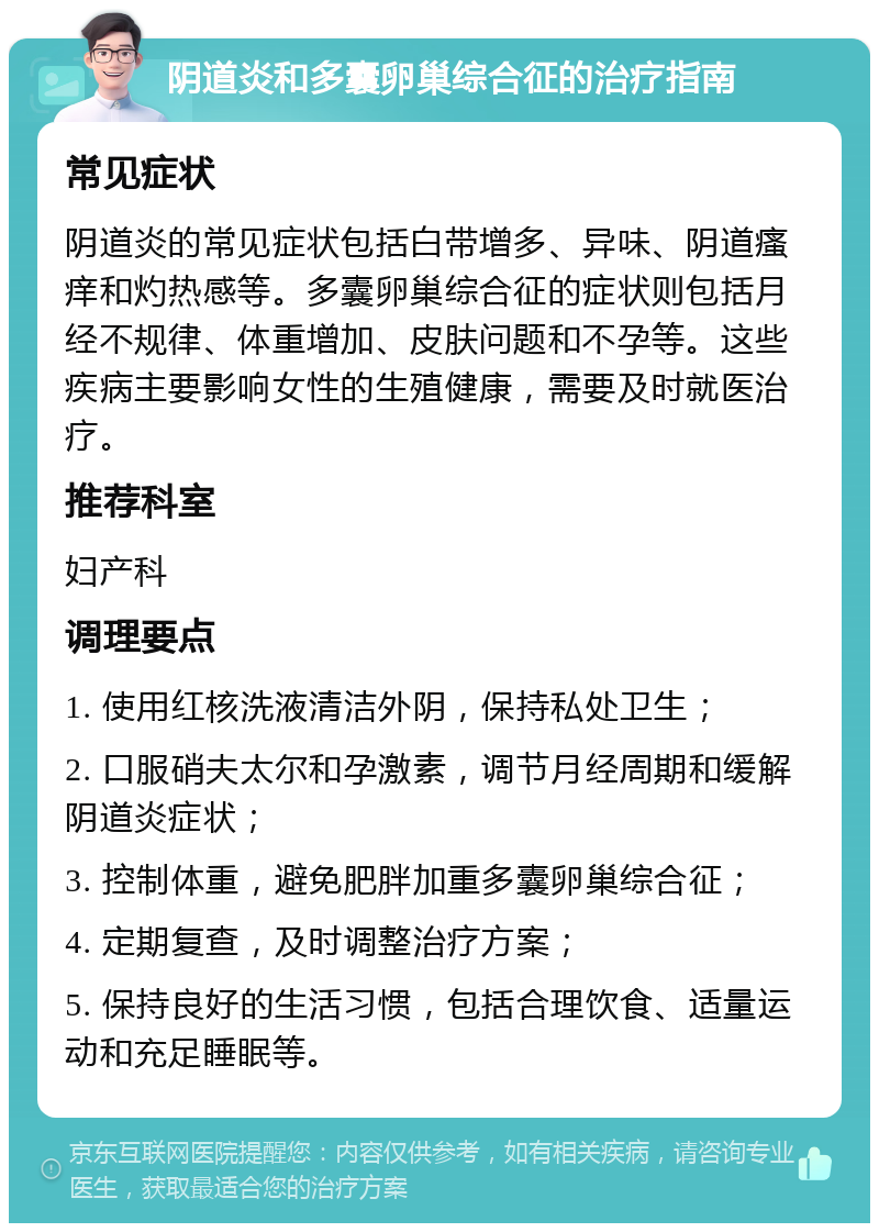 阴道炎和多囊卵巢综合征的治疗指南 常见症状 阴道炎的常见症状包括白带增多、异味、阴道瘙痒和灼热感等。多囊卵巢综合征的症状则包括月经不规律、体重增加、皮肤问题和不孕等。这些疾病主要影响女性的生殖健康，需要及时就医治疗。 推荐科室 妇产科 调理要点 1. 使用红核洗液清洁外阴，保持私处卫生； 2. 口服硝夫太尔和孕激素，调节月经周期和缓解阴道炎症状； 3. 控制体重，避免肥胖加重多囊卵巢综合征； 4. 定期复查，及时调整治疗方案； 5. 保持良好的生活习惯，包括合理饮食、适量运动和充足睡眠等。