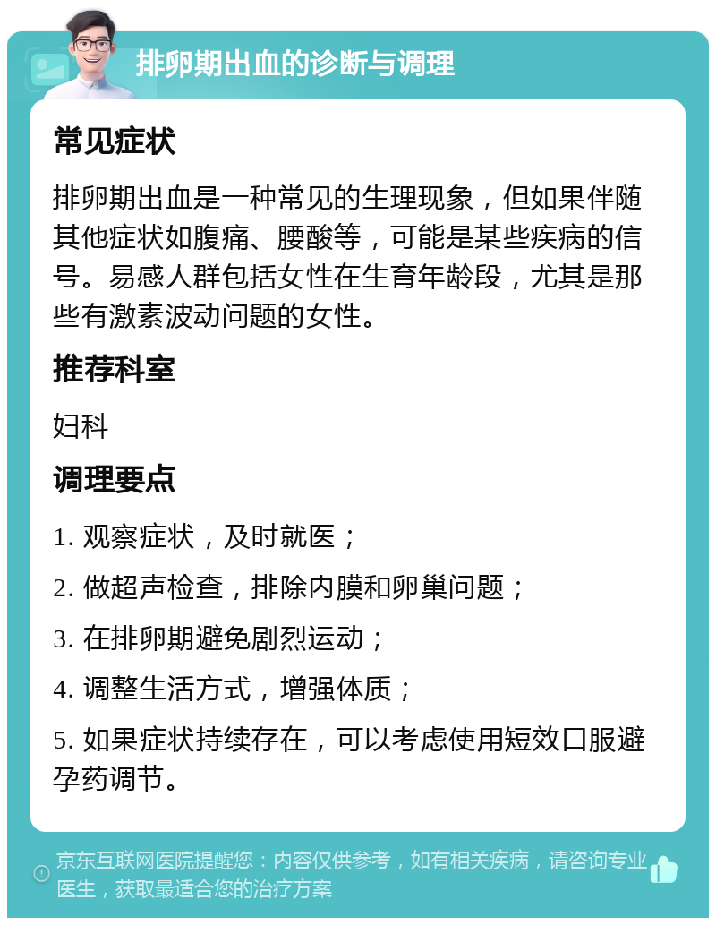 排卵期出血的诊断与调理 常见症状 排卵期出血是一种常见的生理现象，但如果伴随其他症状如腹痛、腰酸等，可能是某些疾病的信号。易感人群包括女性在生育年龄段，尤其是那些有激素波动问题的女性。 推荐科室 妇科 调理要点 1. 观察症状，及时就医； 2. 做超声检查，排除内膜和卵巢问题； 3. 在排卵期避免剧烈运动； 4. 调整生活方式，增强体质； 5. 如果症状持续存在，可以考虑使用短效口服避孕药调节。