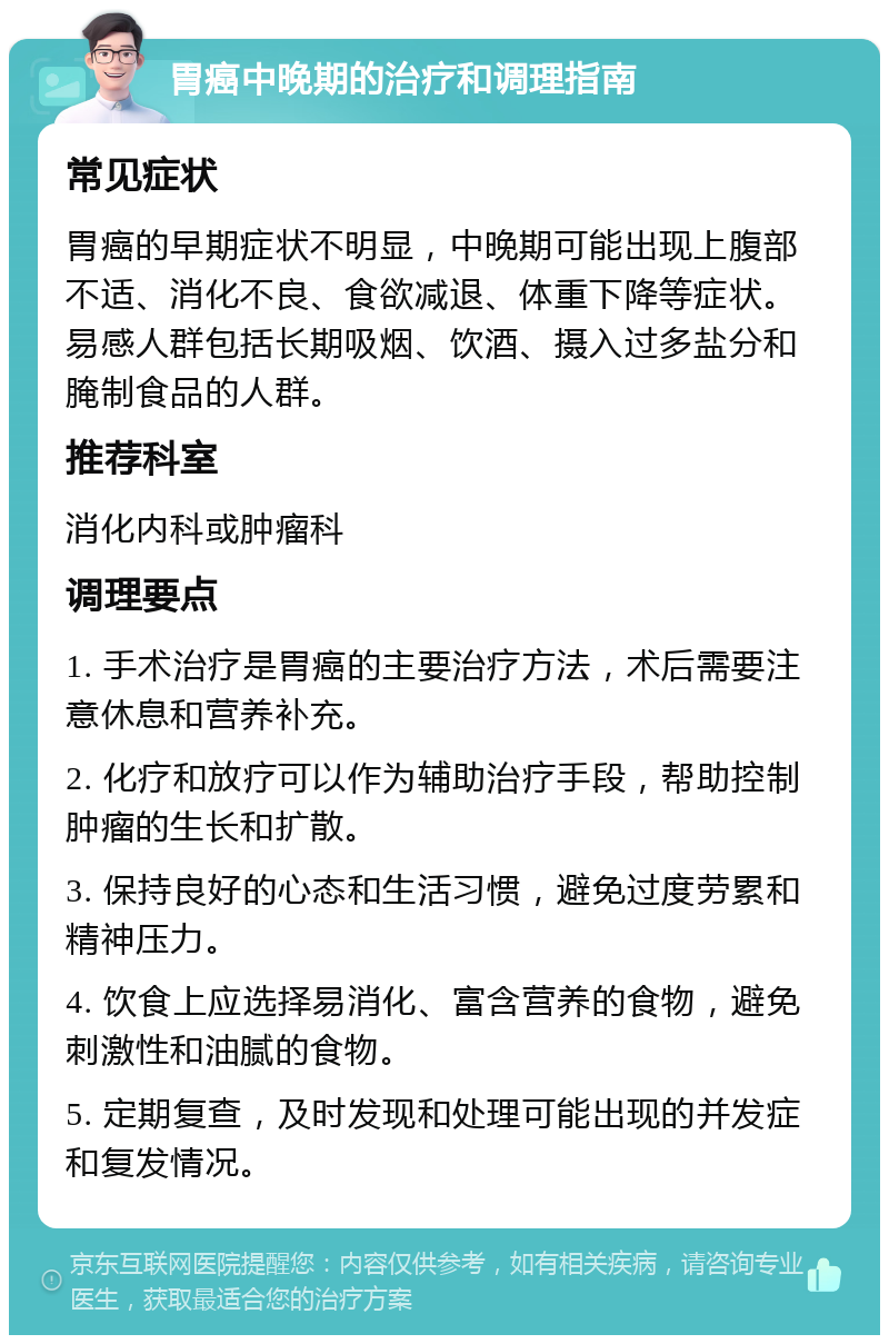 胃癌中晚期的治疗和调理指南 常见症状 胃癌的早期症状不明显，中晚期可能出现上腹部不适、消化不良、食欲减退、体重下降等症状。易感人群包括长期吸烟、饮酒、摄入过多盐分和腌制食品的人群。 推荐科室 消化内科或肿瘤科 调理要点 1. 手术治疗是胃癌的主要治疗方法，术后需要注意休息和营养补充。 2. 化疗和放疗可以作为辅助治疗手段，帮助控制肿瘤的生长和扩散。 3. 保持良好的心态和生活习惯，避免过度劳累和精神压力。 4. 饮食上应选择易消化、富含营养的食物，避免刺激性和油腻的食物。 5. 定期复查，及时发现和处理可能出现的并发症和复发情况。