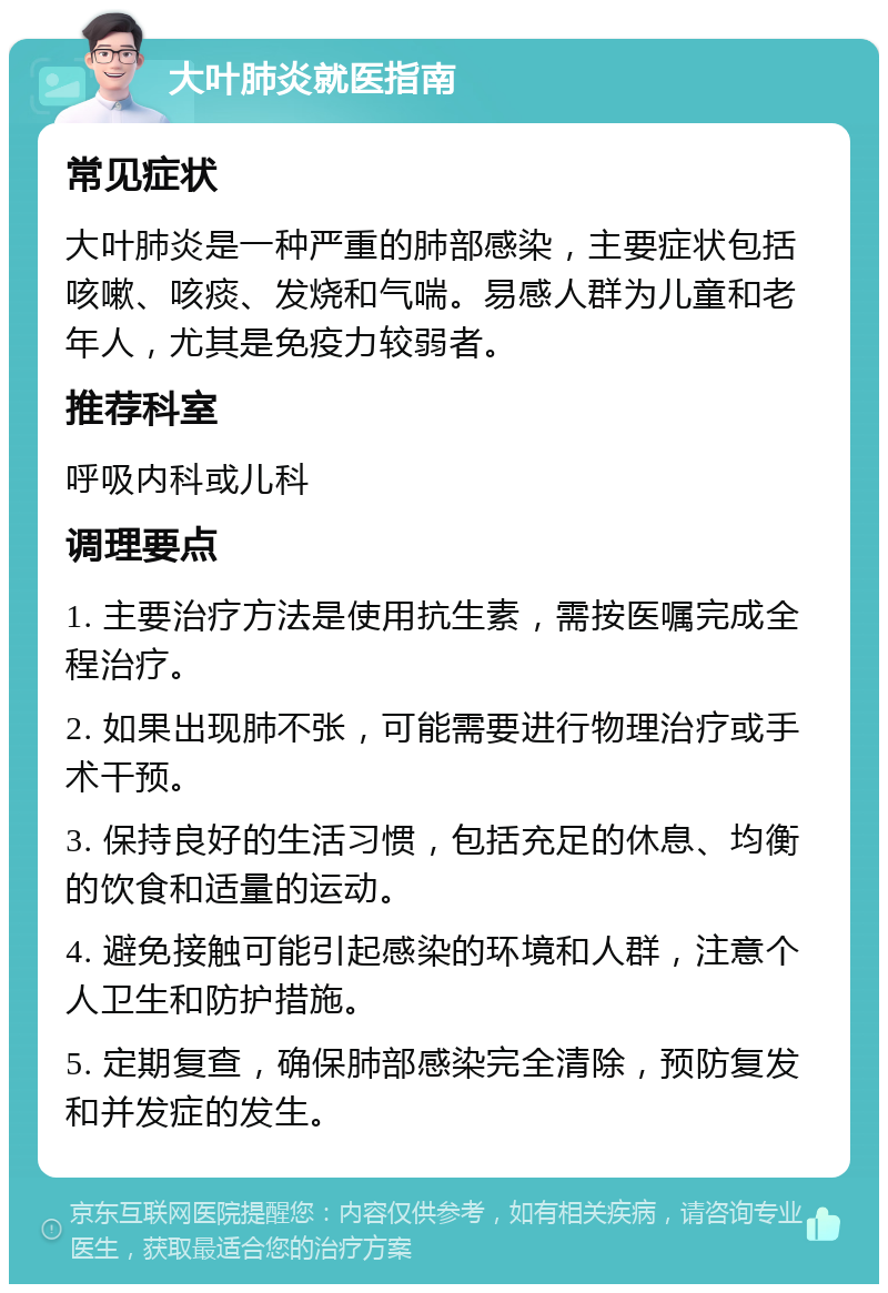 大叶肺炎就医指南 常见症状 大叶肺炎是一种严重的肺部感染，主要症状包括咳嗽、咳痰、发烧和气喘。易感人群为儿童和老年人，尤其是免疫力较弱者。 推荐科室 呼吸内科或儿科 调理要点 1. 主要治疗方法是使用抗生素，需按医嘱完成全程治疗。 2. 如果出现肺不张，可能需要进行物理治疗或手术干预。 3. 保持良好的生活习惯，包括充足的休息、均衡的饮食和适量的运动。 4. 避免接触可能引起感染的环境和人群，注意个人卫生和防护措施。 5. 定期复查，确保肺部感染完全清除，预防复发和并发症的发生。