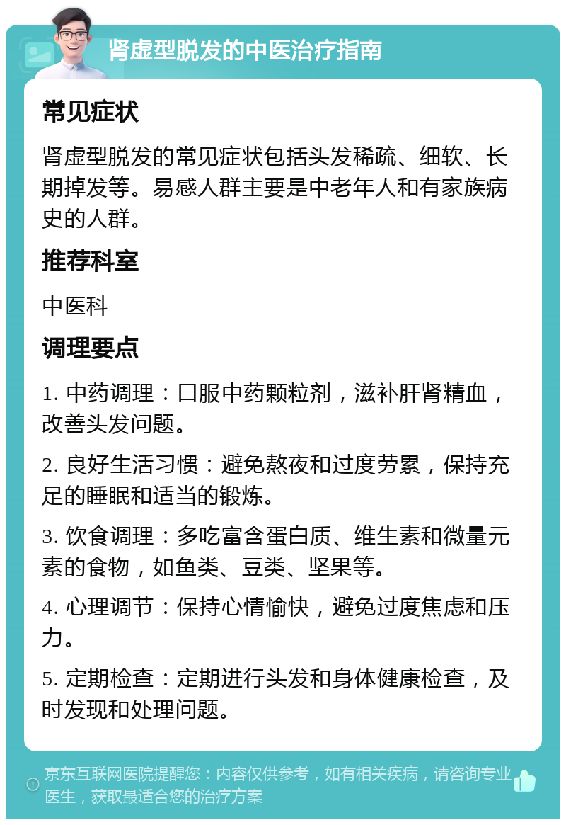 肾虚型脱发的中医治疗指南 常见症状 肾虚型脱发的常见症状包括头发稀疏、细软、长期掉发等。易感人群主要是中老年人和有家族病史的人群。 推荐科室 中医科 调理要点 1. 中药调理：口服中药颗粒剂，滋补肝肾精血，改善头发问题。 2. 良好生活习惯：避免熬夜和过度劳累，保持充足的睡眠和适当的锻炼。 3. 饮食调理：多吃富含蛋白质、维生素和微量元素的食物，如鱼类、豆类、坚果等。 4. 心理调节：保持心情愉快，避免过度焦虑和压力。 5. 定期检查：定期进行头发和身体健康检查，及时发现和处理问题。