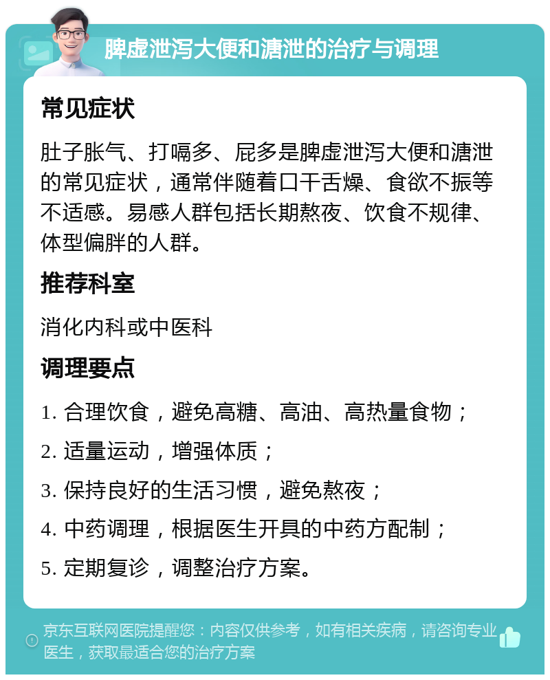 脾虚泄泻大便和溏泄的治疗与调理 常见症状 肚子胀气、打嗝多、屁多是脾虚泄泻大便和溏泄的常见症状，通常伴随着口干舌燥、食欲不振等不适感。易感人群包括长期熬夜、饮食不规律、体型偏胖的人群。 推荐科室 消化内科或中医科 调理要点 1. 合理饮食，避免高糖、高油、高热量食物； 2. 适量运动，增强体质； 3. 保持良好的生活习惯，避免熬夜； 4. 中药调理，根据医生开具的中药方配制； 5. 定期复诊，调整治疗方案。