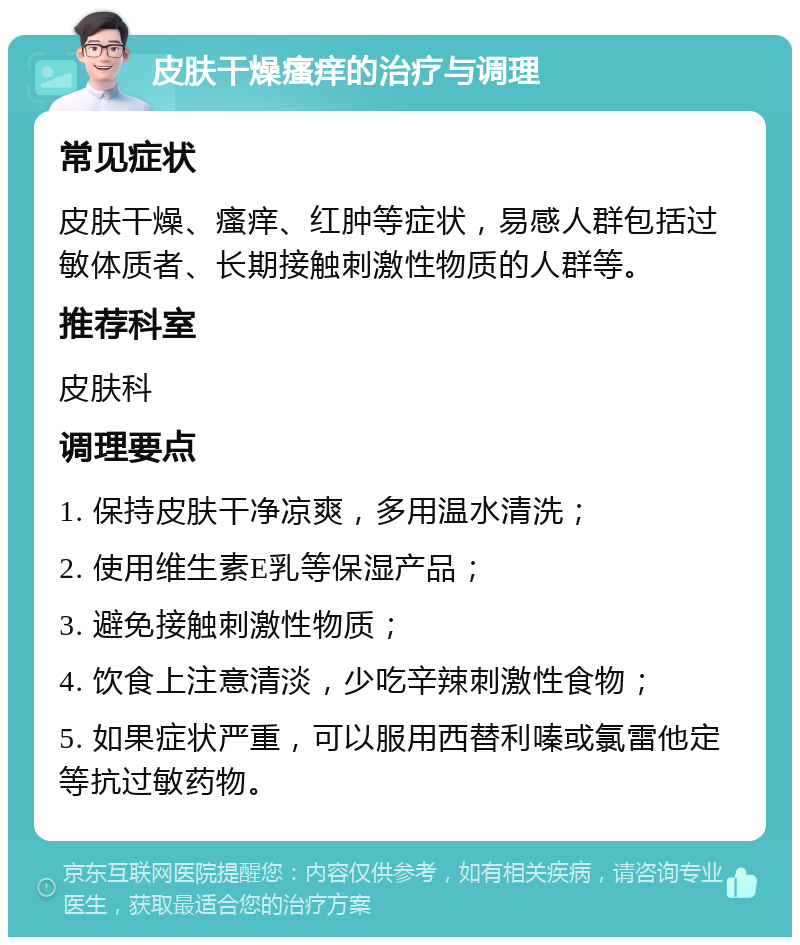 皮肤干燥瘙痒的治疗与调理 常见症状 皮肤干燥、瘙痒、红肿等症状，易感人群包括过敏体质者、长期接触刺激性物质的人群等。 推荐科室 皮肤科 调理要点 1. 保持皮肤干净凉爽，多用温水清洗； 2. 使用维生素E乳等保湿产品； 3. 避免接触刺激性物质； 4. 饮食上注意清淡，少吃辛辣刺激性食物； 5. 如果症状严重，可以服用西替利嗪或氯雷他定等抗过敏药物。