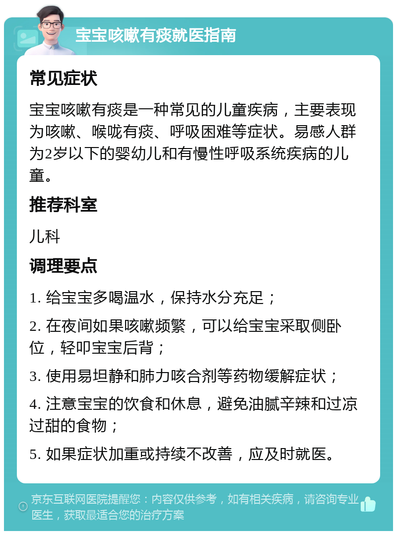 宝宝咳嗽有痰就医指南 常见症状 宝宝咳嗽有痰是一种常见的儿童疾病，主要表现为咳嗽、喉咙有痰、呼吸困难等症状。易感人群为2岁以下的婴幼儿和有慢性呼吸系统疾病的儿童。 推荐科室 儿科 调理要点 1. 给宝宝多喝温水，保持水分充足； 2. 在夜间如果咳嗽频繁，可以给宝宝采取侧卧位，轻叩宝宝后背； 3. 使用易坦静和肺力咳合剂等药物缓解症状； 4. 注意宝宝的饮食和休息，避免油腻辛辣和过凉过甜的食物； 5. 如果症状加重或持续不改善，应及时就医。