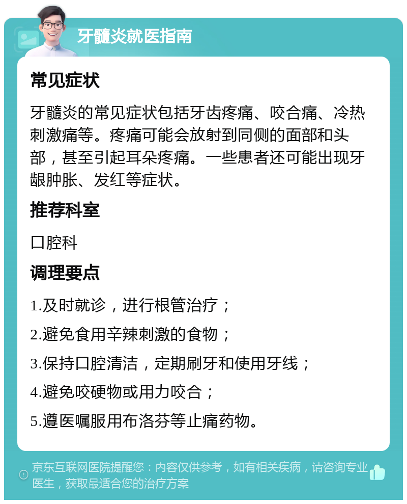 牙髓炎就医指南 常见症状 牙髓炎的常见症状包括牙齿疼痛、咬合痛、冷热刺激痛等。疼痛可能会放射到同侧的面部和头部，甚至引起耳朵疼痛。一些患者还可能出现牙龈肿胀、发红等症状。 推荐科室 口腔科 调理要点 1.及时就诊，进行根管治疗； 2.避免食用辛辣刺激的食物； 3.保持口腔清洁，定期刷牙和使用牙线； 4.避免咬硬物或用力咬合； 5.遵医嘱服用布洛芬等止痛药物。