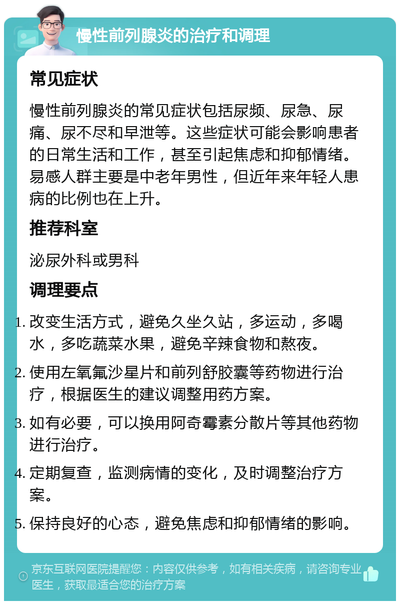 慢性前列腺炎的治疗和调理 常见症状 慢性前列腺炎的常见症状包括尿频、尿急、尿痛、尿不尽和早泄等。这些症状可能会影响患者的日常生活和工作，甚至引起焦虑和抑郁情绪。易感人群主要是中老年男性，但近年来年轻人患病的比例也在上升。 推荐科室 泌尿外科或男科 调理要点 改变生活方式，避免久坐久站，多运动，多喝水，多吃蔬菜水果，避免辛辣食物和熬夜。 使用左氧氟沙星片和前列舒胶囊等药物进行治疗，根据医生的建议调整用药方案。 如有必要，可以换用阿奇霉素分散片等其他药物进行治疗。 定期复查，监测病情的变化，及时调整治疗方案。 保持良好的心态，避免焦虑和抑郁情绪的影响。